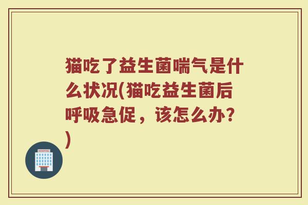 猫吃了益生菌喘气是什么状况(猫吃益生菌后急促，该怎么办？)