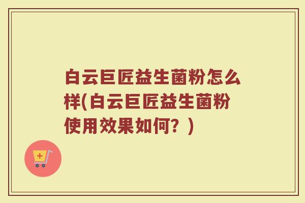 白云巨匠益生菌粉怎么样(白云巨匠益生菌粉使用效果如何？)