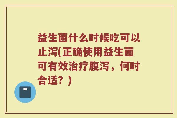 益生菌什么时候吃可以止泻(正确使用益生菌可有效治疗腹泻，何时合适？)