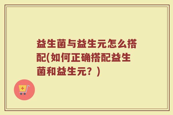 益生菌与益生元怎么搭配(如何正确搭配益生菌和益生元？)