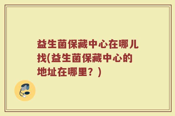 益生菌保藏中心在哪儿找(益生菌保藏中心的地址在哪里？)