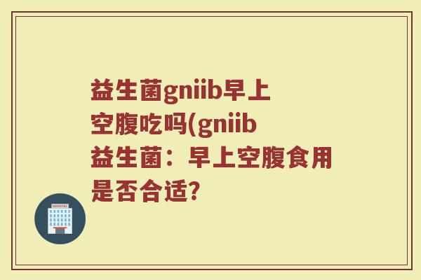 益生菌gniib早上空腹吃吗(gniib益生菌：早上空腹食用是否合适？