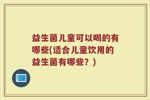 益生菌儿童可以喝的有哪些(适合儿童饮用的益生菌有哪些？)