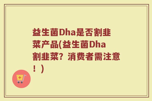 益生菌Dha是否割韭菜产品(益生菌Dha割韭菜？消费者需注意！)
