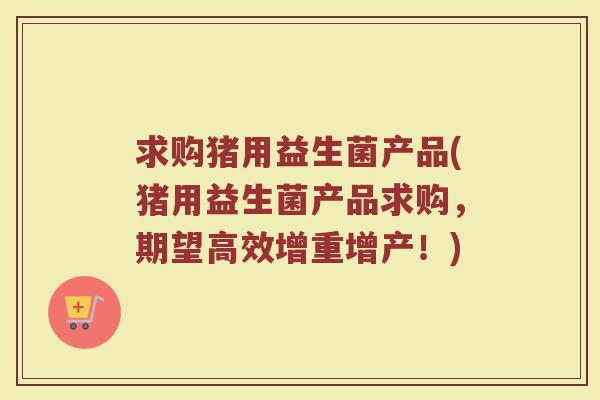 求购猪用益生菌产品(猪用益生菌产品求购，期望高效增重增产！)