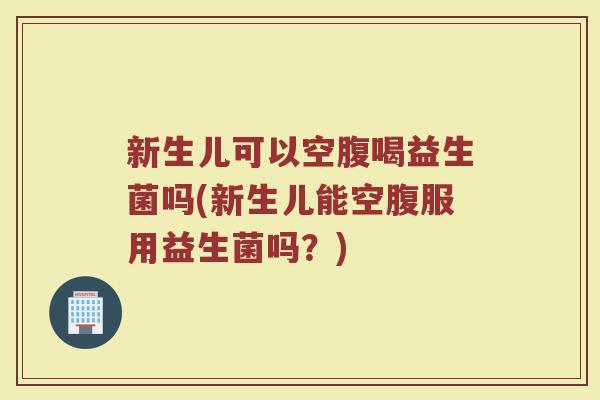 新生儿可以空腹喝益生菌吗(新生儿能空腹服用益生菌吗？)
