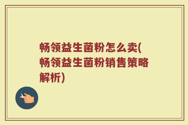 畅领益生菌粉怎么卖(畅领益生菌粉销售策略解析)