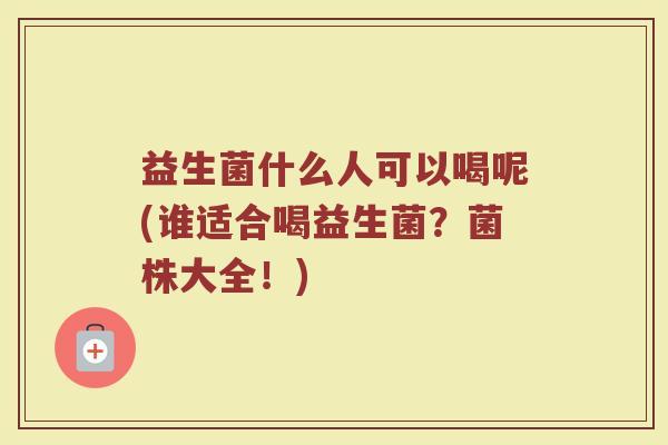 益生菌什么人可以喝呢(谁适合喝益生菌?菌株大全!)
