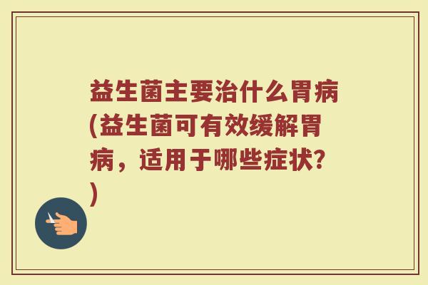 益生菌主要治什么胃病(益生菌可有效缓解胃病，适用于哪些症状？)