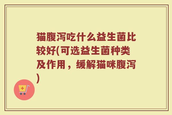 猫腹泻吃什么益生菌比较好(可选益生菌种类及作用,缓解猫咪腹泻)