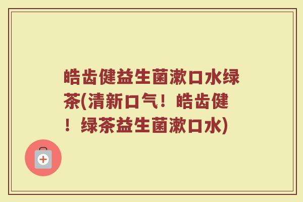 皓齿健益生菌漱口水绿茶(清新口气！皓齿健！绿茶益生菌漱口水)