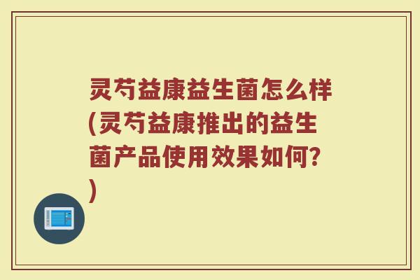 灵芍益康益生菌怎么样(灵芍益康推出的益生菌产品使用效果如何？)