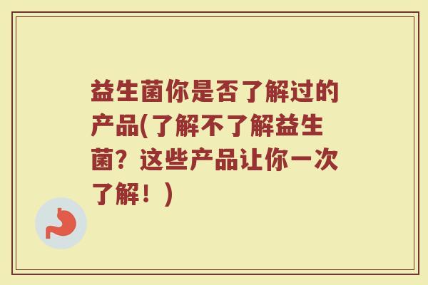益生菌你是否了解过的产品(了解不了解益生菌？这些产品让你一次了解！)