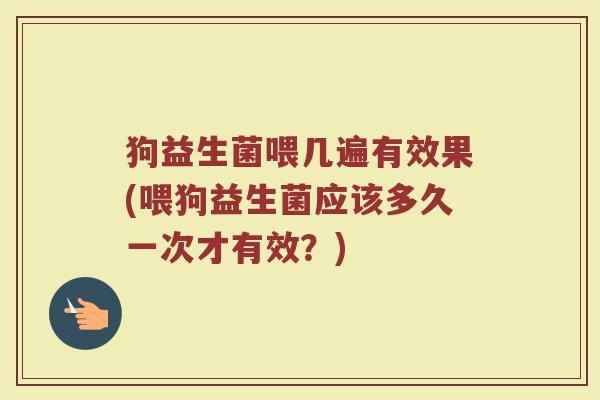 狗益生菌喂几遍有效果(喂狗益生菌应该多久一次才有效？)