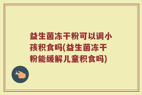 益生菌冻干粉可以调小孩积食吗(益生菌冻干粉能缓解儿童积食吗)
