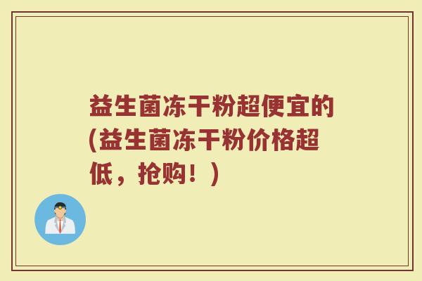 益生菌冻干粉超便宜的(益生菌冻干粉价格超低，抢购！)