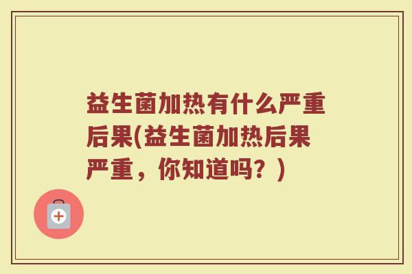 益生菌加热有什么严重后果(益生菌加热后果严重，你知道吗？)