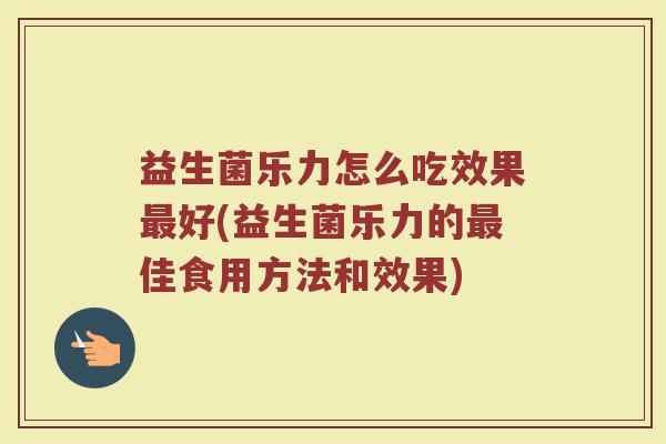 益生菌乐力怎么吃效果最好(益生菌乐力的最佳食用方法和效果)