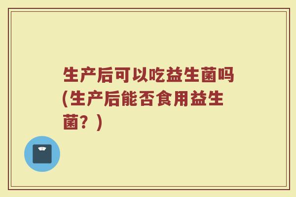 生产后可以吃益生菌吗(生产后能否食用益生菌?) 生产后可以吃益生菌吗(生产后能否食用益生菌?)