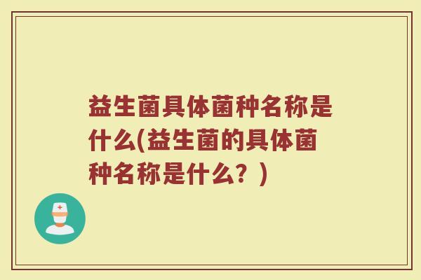 益生菌具体菌种名称是什么(益生菌的具体菌种名称是什么?)