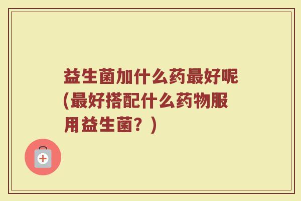 益生菌加什么药最好呢(最好搭配什么药物服用益生菌？)
