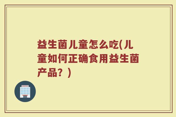 益生菌儿童怎么吃(儿童如何正确食用益生菌产品？)
