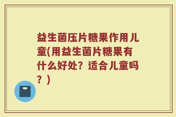 益生菌压片糖果作用儿童(用益生菌片糖果有什么好处？适合儿童吗？)