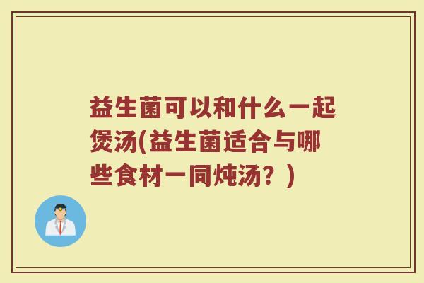 益生菌可以和什么一起煲汤(益生菌适合与哪些食材一同炖汤？)