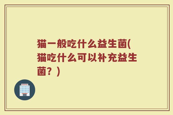 猫一般吃什么益生菌(猫吃什么可以补充益生菌？)
