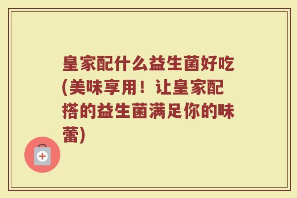 皇家配什么益生菌好吃(美味享用!让皇家配搭的益生菌满足你的味蕾) 皇家配什么益生菌好吃(美味享用!让皇家配搭的益生菌满足你的味蕾)