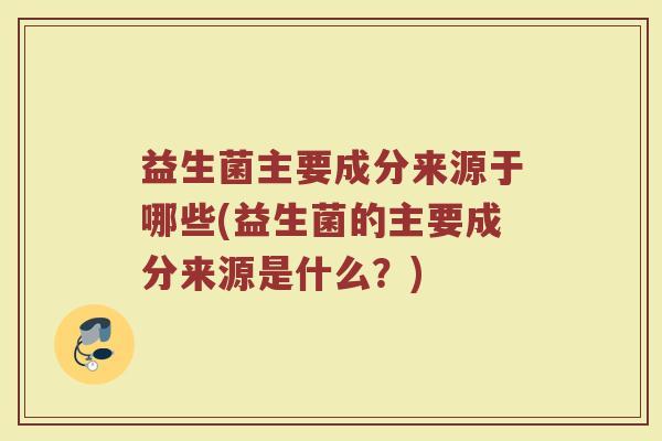 益生菌主要成分来源于哪些(益生菌的主要成分来源是什么?)