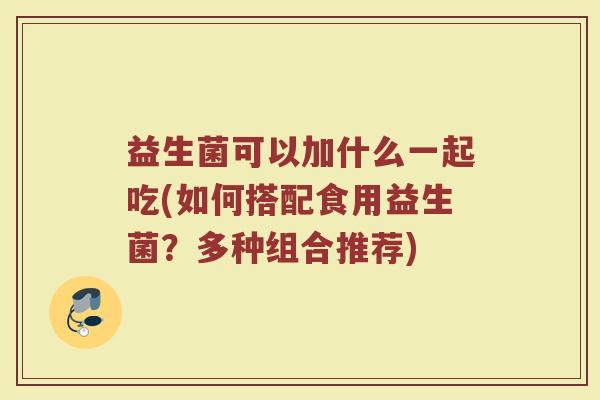 益生菌可以加什么一起吃(如何搭配食用益生菌？多种组合推荐)