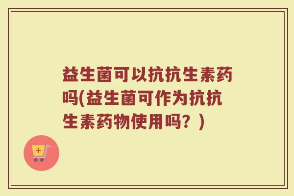益生菌可以抗抗生素药吗(益生菌可作为抗抗生素药物使用吗？)