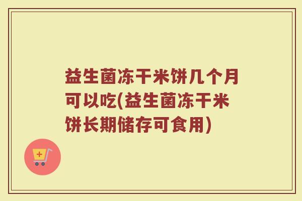 益生菌冻干米饼几个月可以吃(益生菌冻干米饼长期储存可食用)
