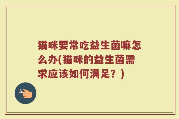 猫咪要常吃益生菌嘛怎么办(猫咪的益生菌需求应该如何满足？)
