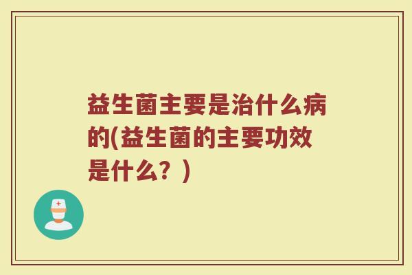 益生菌主要是治什么病的(益生菌的主要功效是什么？)