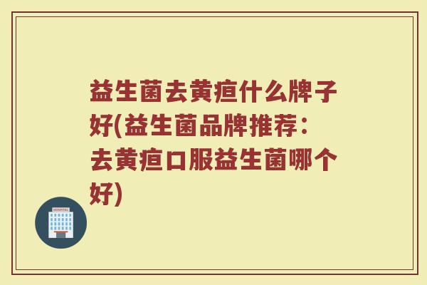 益生菌去黄疸什么牌子好(益生菌品牌推荐：去黄疸口服益生菌哪个好)