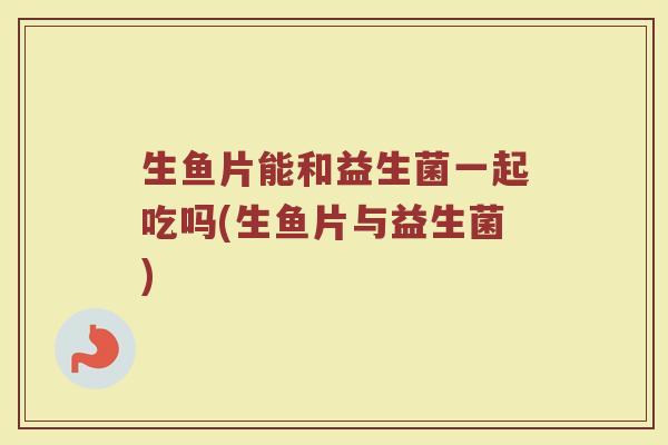 生鱼片能和益生菌一起吃吗(生鱼片与益生菌)