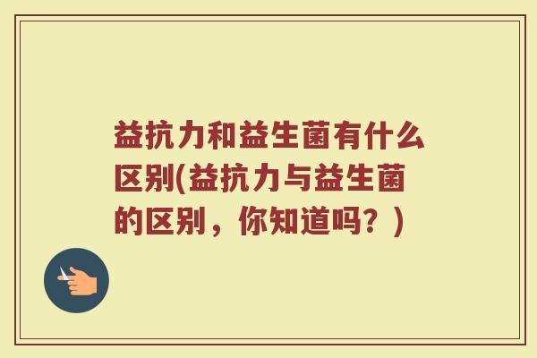 益抗力和益生菌有什么区别(益抗力与益生菌的区别，你知道吗？)