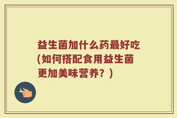 益生菌加什么药最好吃(如何搭配食用益生菌更加美味营养？)