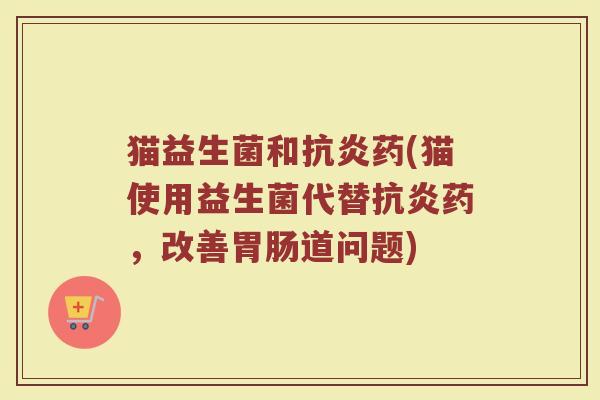 猫益生菌和抗炎药(猫使用益生菌代替抗炎药，改善胃肠道问题)