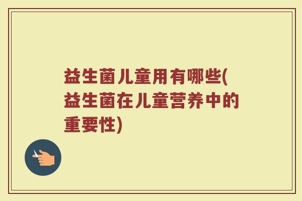 益生菌儿童用有哪些(益生菌在儿童营养中的重要性)