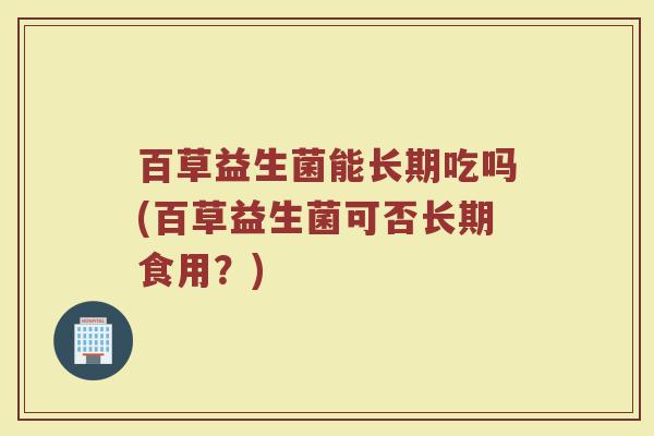 百草益生菌能长期吃吗(百草益生菌可否长期食用？)
