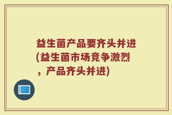 益生菌产品要齐头并进(益生菌市场竞争激烈，产品齐头并进)