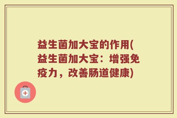 益生菌加大宝的作用(益生菌加大宝:增强免疫力,改善肠道健康)