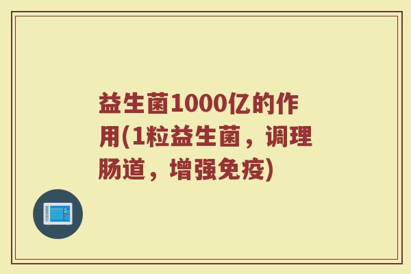 益生菌1000亿的作用(1粒益生菌，调理肠道，增强免疫)