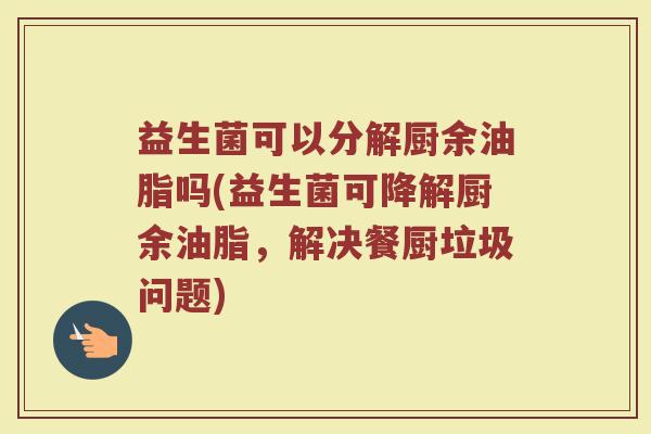 益生菌可以分解厨余油脂吗(益生菌可降解厨余油脂，解决餐厨垃圾问题)