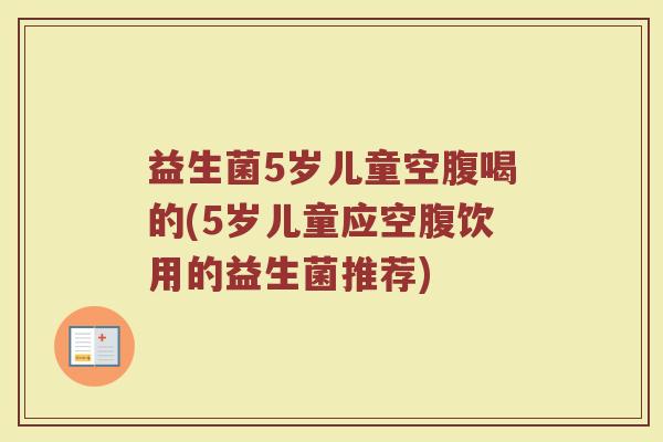 益生菌5岁儿童空腹喝的(5岁儿童应空腹饮用的益生菌推荐)