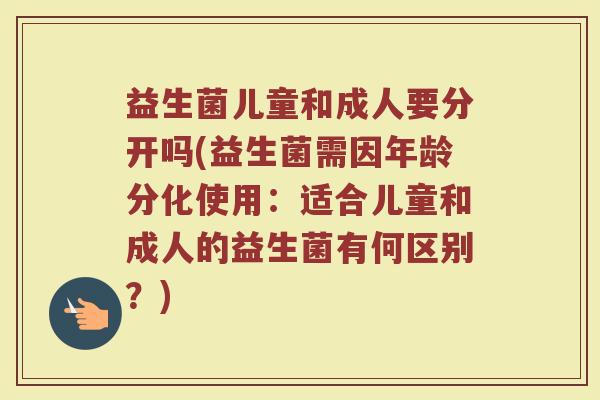 益生菌儿童和成人要分开吗(益生菌需因年龄分化使用：适合儿童和成人的益生菌有何区别？)