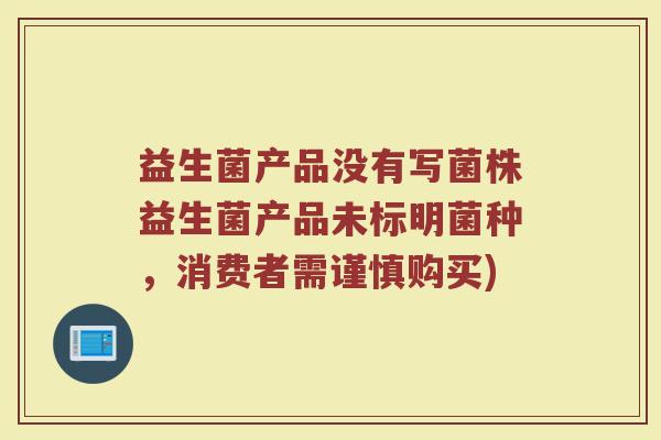 益生菌产品没有写菌株益生菌产品未标明菌种,消费者需谨慎购买)